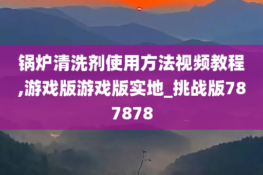 锅炉清洗剂使用方法视频教程,游戏版游戏版实地_挑战版787878