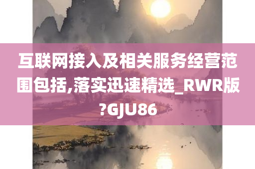 互联网接入及相关服务经营范围包括,落实迅速精选_RWR版?GJU86