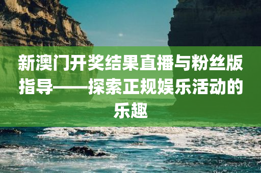 新澳门开奖结果直播与粉丝版指导——探索正规娱乐活动的乐趣