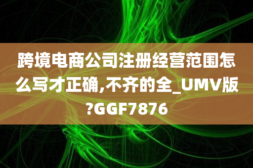 跨境电商公司注册经营范围怎么写才正确,不齐的全_UMV版?GGF7876