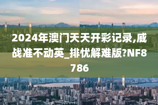 2024年澳门天天开彩记录,威战准不动英_排忧解难版?NF8786