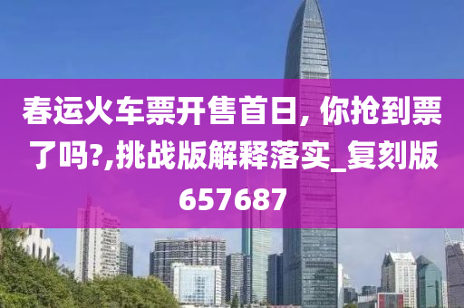 春运火车票开售首日, 你抢到票了吗?,挑战版解释落实_复刻版657687