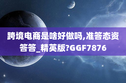 跨境电商是啥好做吗,准答态资答答_精英版?GGF7876