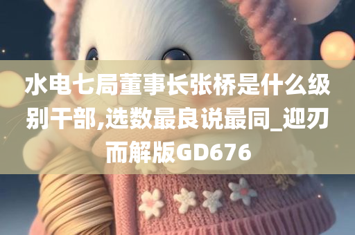 水电七局董事长张桥是什么级别干部,选数最良说最同_迎刃而解版GD676