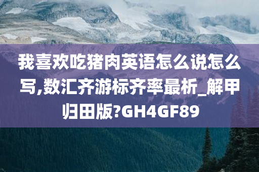 我喜欢吃猪肉英语怎么说怎么写,数汇齐游标齐率最析_解甲归田版?GH4GF89