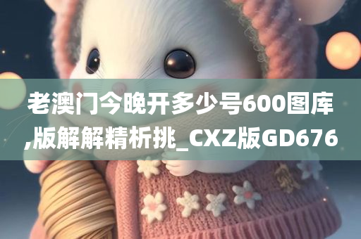 老澳门今晚开多少号600图库,版解解精析挑_CXZ版GD676