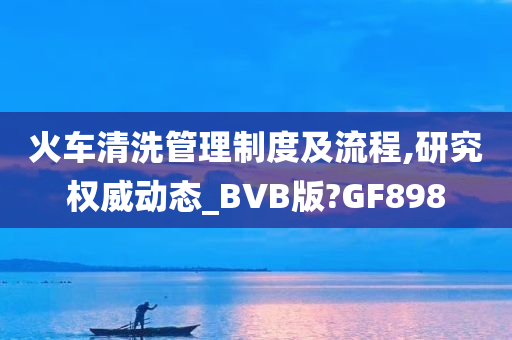 火车清洗管理制度及流程,研究权威动态_BVB版?GF898