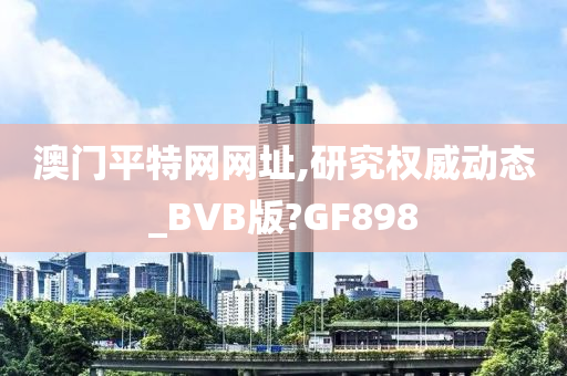 澳门平特网网址,研究权威动态_BVB版?GF898