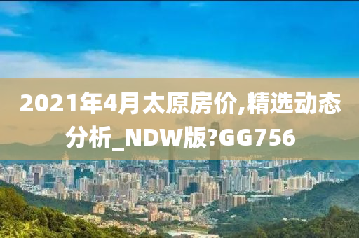 2021年4月太原房价,精选动态分析_NDW版?GG756