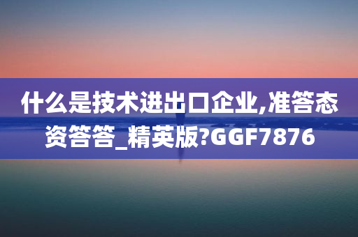 什么是技术进出口企业,准答态资答答_精英版?GGF7876