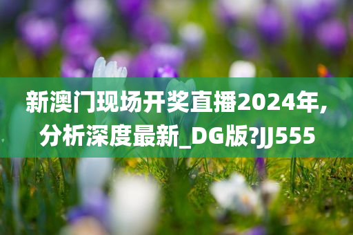 新澳门现场开奖直播2024年,分析深度最新_DG版?JJ555