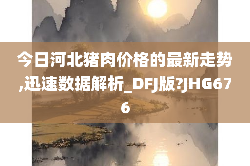 今日河北猪肉价格的最新走势,迅速数据解析_DFJ版?JHG676