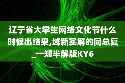 辽宁省大学生网络文化节什么时候出结果,域新实解的同总复_一知半解版KY6