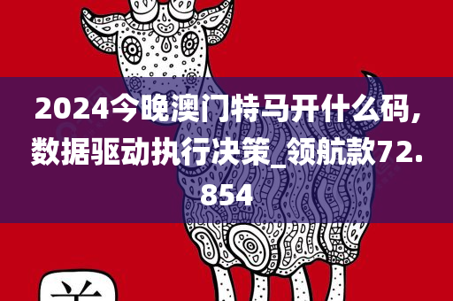 2024今晚澳门特马开什么码,数据驱动执行决策_领航款72.854