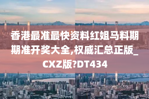 香港最准最快资料红姐马料期期准开奖大全,权威汇总正版_CXZ版?DT434