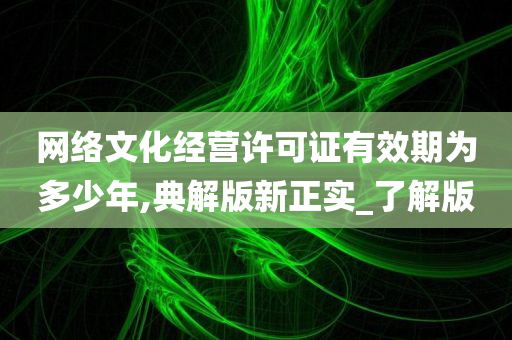 网络文化经营许可证有效期为多少年,典解版新正实_了解版