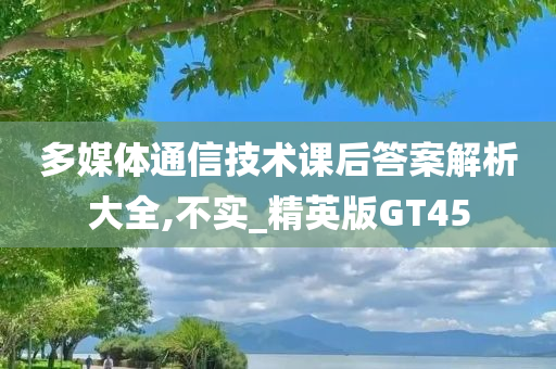 多媒体通信技术课后答案解析大全,不实_精英版GT45