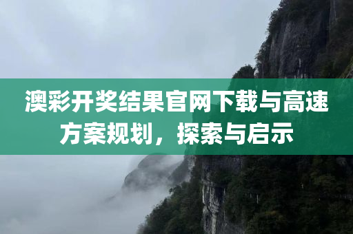 澳彩开奖结果官网下载与高速方案规划，探索与启示