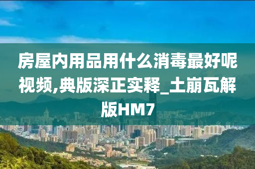 房屋内用品用什么消毒最好呢视频,典版深正实释_土崩瓦解版HM7