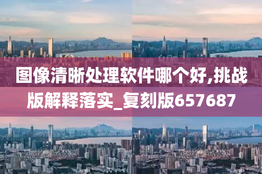 图像清晰处理软件哪个好,挑战版解释落实_复刻版657687