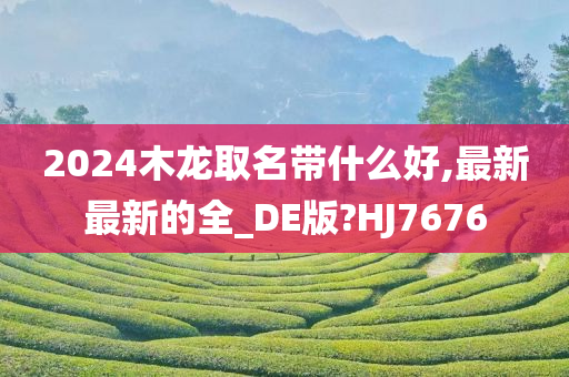 2024木龙取名带什么好,最新最新的全_DE版?HJ7676