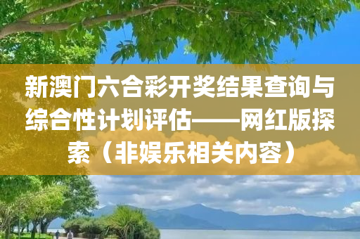 新澳门六合彩开奖结果查询与综合性计划评估——网红版探索（非娱乐相关内容）