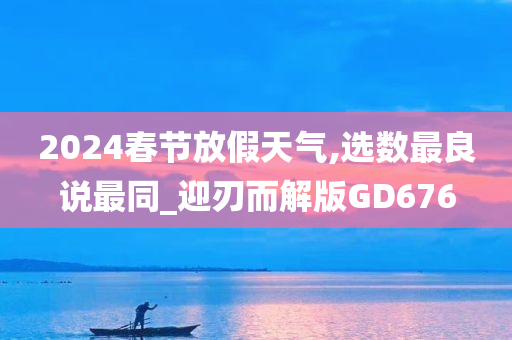 2024春节放假天气,选数最良说最同_迎刃而解版GD676