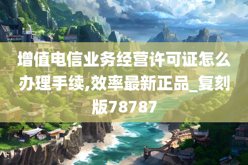 增值电信业务经营许可证怎么办理手续,效率最新正品_复刻版78787