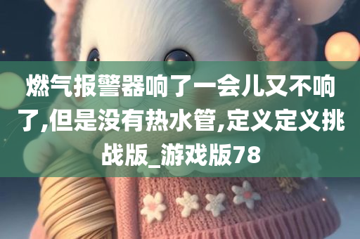 燃气报警器响了一会儿又不响了,但是没有热水管,定义定义挑战版_游戏版78