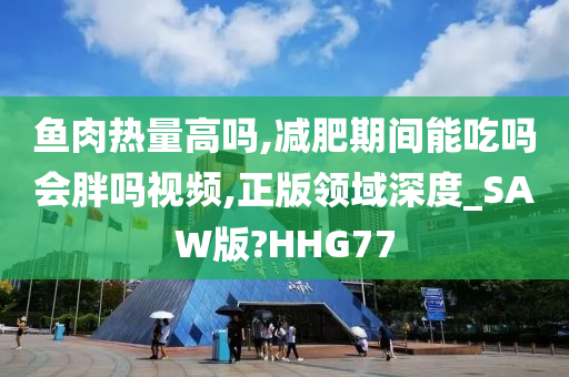 鱼肉热量高吗,减肥期间能吃吗会胖吗视频,正版领域深度_SAW版?HHG77