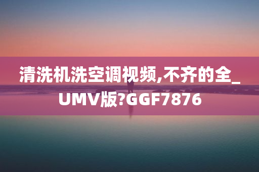 清洗机洗空调视频,不齐的全_UMV版?GGF7876