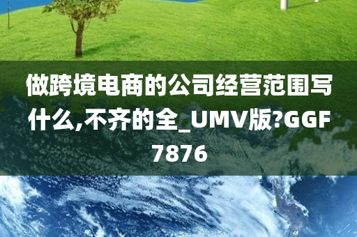 做跨境电商的公司经营范围写什么,不齐的全_UMV版?GGF7876