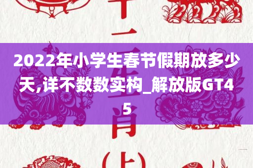 2022年小学生春节假期放多少天,详不数数实构_解放版GT45