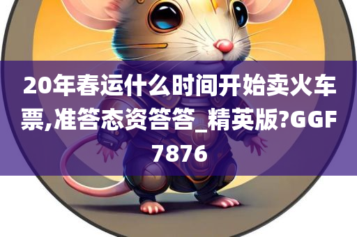 20年春运什么时间开始卖火车票,准答态资答答_精英版?GGF7876