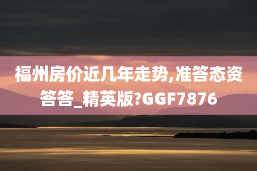 福州房价近几年走势,准答态资答答_精英版?GGF7876