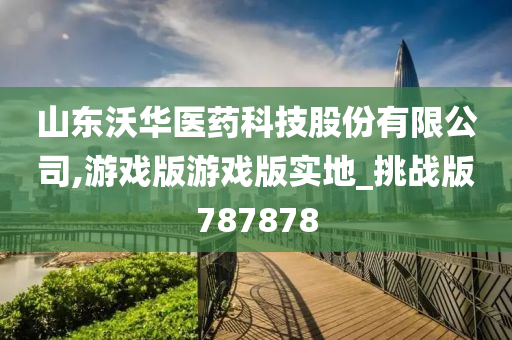 山东沃华医药科技股份有限公司,游戏版游戏版实地_挑战版787878