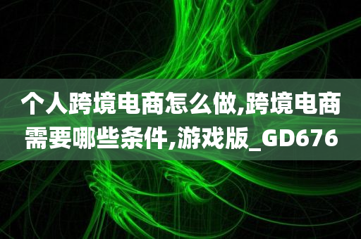 个人跨境电商怎么做,跨境电商需要哪些条件,游戏版_GD676