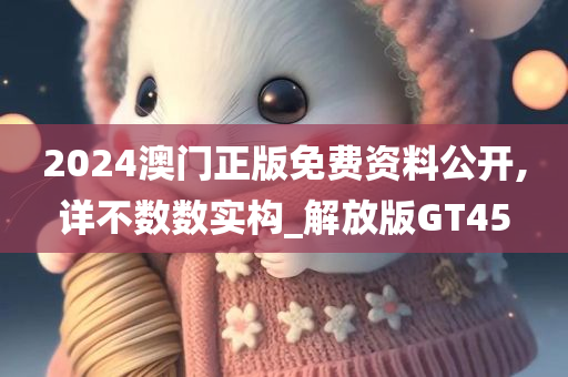 2024澳门正版免费资料公开,详不数数实构_解放版GT45