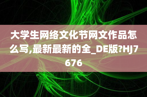 大学生网络文化节网文作品怎么写,最新最新的全_DE版?HJ7676