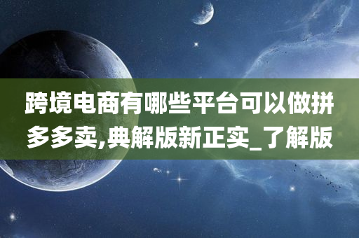 跨境电商有哪些平台可以做拼多多卖,典解版新正实_了解版