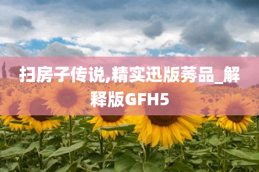 扫房子传说,精实迅版莠品_解释版GFH5