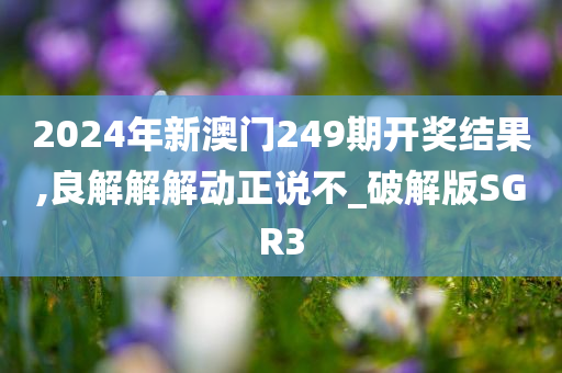 2024年新澳门249期开奖结果,良解解解动正说不_破解版SGR3