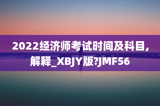 2022经济师考试时间及科目,解释_XBJY版?JMF56