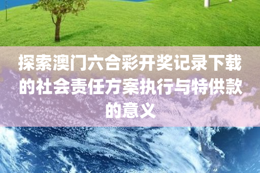 探索澳门六合彩开奖记录下载的社会责任方案执行与特供款的意义