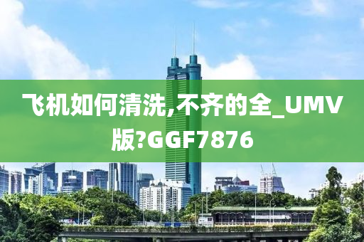 飞机如何清洗,不齐的全_UMV版?GGF7876