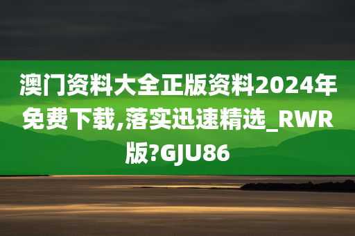 澳门资料大全正版资料2024年免费下载,落实迅速精选_RWR版?GJU86