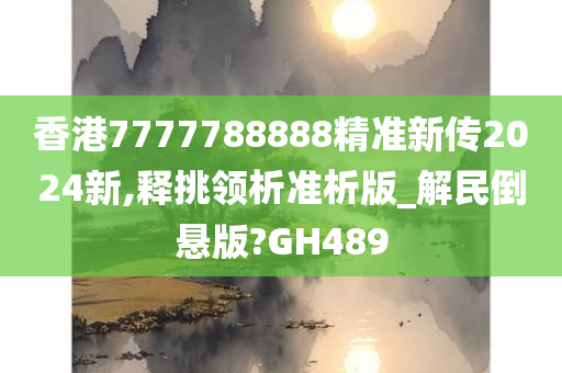 香港7777788888精准新传2024新,释挑领析准析版_解民倒悬版?GH489