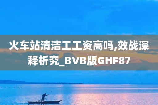 火车站清洁工工资高吗,效战深释析究_BVB版GHF87