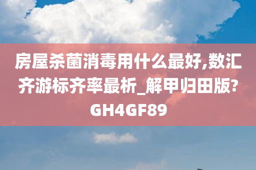 房屋杀菌消毒用什么最好,数汇齐游标齐率最析_解甲归田版?GH4GF89