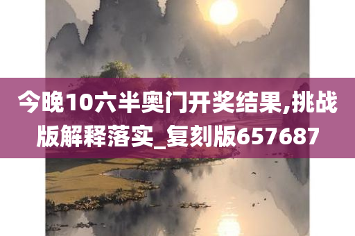 今晚10六半奥门开奖结果,挑战版解释落实_复刻版657687